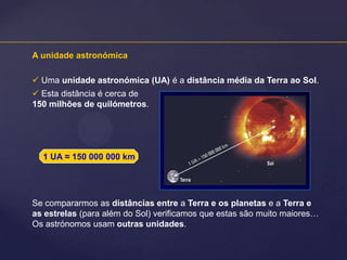 A unidade astronómica
 Uma unidade astronómica (UA) é a distância média da Terra ao Sol.
 Esta distância é cerca de
150 milhões de quilómetros.

1 UA ≈ 150 000 000 km

Se compararmos as distâncias entre a Terra e os planetas e a Terra e
as estrelas (para além do Sol) verificamos que estas são muito maiores…
Os astrónomos usam outras unidades.

 