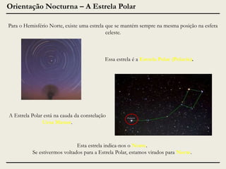 Orientação Nocturna – A Estrela Polar
Para o Hemisfério Norte, existe uma estrela que se mantém sempre na mesma posição na esfera
celeste.

Essa estrela é a Estrela Polar (Polaris).

A Estrela Polar está na cauda da constelação
Ursa Menor.

Esta estrela indica-nos o Norte.
Se estivermos voltados para a Estrela Polar, estamos virados para Norte.

 