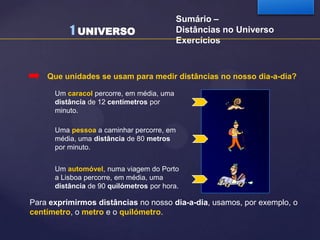 1 UNIVERSO

Sumário –
Distâncias no Universo
Exercícios

Que unidades se usam para medir distâncias no nosso dia-a-dia?
Um caracol percorre, em média, uma
distância de 12 centímetros por
minuto.
Uma pessoa a caminhar percorre, em
média, uma distância de 80 metros
por minuto.
Um automóvel, numa viagem do Porto
a Lisboa percorre, em média, uma
distância de 90 quilómetros por hora.

Para exprimirmos distâncias no nosso dia-a-dia, usamos, por exemplo, o
centímetro, o metro e o quilómetro.

 