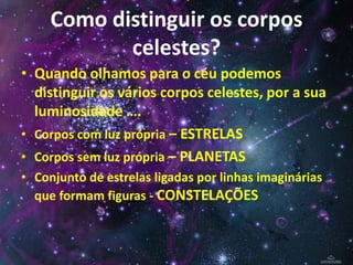 Como distinguir os corpos
celestes?
• Quando olhamos para o céu podemos
distinguir os vários corpos celestes, por a sua
luminosidade ….
• Corpos com luz própria – ESTRELAS
• Corpos sem luz própria – PLANETAS
• Conjunto de estrelas ligadas por linhas imaginárias
que formam figuras - CONSTELAÇÕES

 