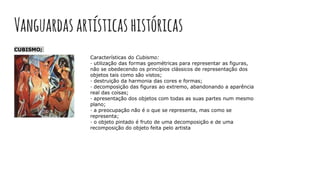 Vanguardas artísticashistóricas
CUBISMO;
Características do Cubismo:
· utilização das formas geométricas para representar as figuras,
não se obedecendo os princípios clássicos de representação dos
objetos tais como são vistos;
· destruição da harmonia das cores e formas;
· decomposição das figuras ao extremo, abandonando a aparência
real das coisas;
· apresentação dos objetos com todas as suas partes num mesmo
plano;
· a preocupação não é o que se representa, mas como se
representa;
· o objeto pintado é fruto de uma decomposição e de uma
recomposição do objeto feita pelo artista
 