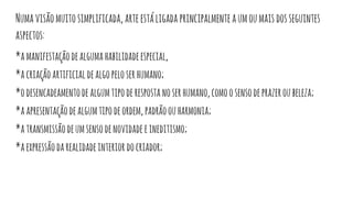 Numavisãomuitosimplificada, arteestáligada principalmenteaumoumaisdosseguintes
aspectos:
*amanifestaçãodealgumahabilidadeespecial,
*acriaçãoartificialdealgopeloserhumano;
*odesencadeamentodealgumtipoderespostanoserhumano,comoosensodeprazeroubeleza;
*aapresentaçãodealgumtipodeordem,padrãoouharmonia;
*atransmissãodeumsensodenovidadeeineditismo;
*aexpressãodarealidadeinteriordocriador;
 