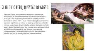 Obeloeofeio,questãodegosto.
Segundo Platão, somos levados a admitir a existência e
importância do belo ambiguamente do caráter individualista,
mas que a seu modo se aproxime de um padrão universal.
Contudo se formos além e levar em consideração o classicismo,
o próprio significado de beleza se abrange ainda mais, ditando
normas para criação de um trabalho artístico diante de um “belo
ideal” . Logo, Hume afirmava que o belo é como gosto individual
e Kant tinha como teoria de que o belo é o que agrada
universalmente, é qualidade de acordo com a subjetividade
mesmo que não se possa justificá-la intelectualmente.
 