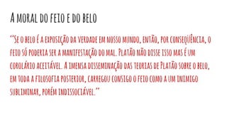 Amoraldofeioedobelo
‘’Seobeloéaexposiçãodaverdadeemnossomundo,então,porconseqüência, o
feiosópoderiaseramanifestação domal.Platãonãodisseissomaséum
corolárioaceitável. Aimensadisseminação dasteoriasdePlatãosobreobelo,
emtodaafilosofiaposterior,carregouconsigoofeiocomoauminimigo
subliminar,porémindissociável.’’
 
