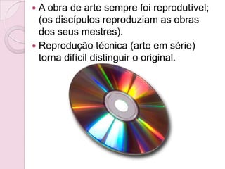  A obra de arte sempre foi reprodutível;
  (os discípulos reproduziam as obras
  dos seus mestres).
 Reprodução técnica (arte em série)
  torna difícil distinguir o original.
 