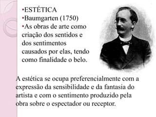 •ESTÉTICA
  •Baumgarten (1750)
  •As obras de arte como
  criação dos sentidos e
  dos sentimentos
  causados por elas, tendo
  como finalidade o belo.

A estética se ocupa preferencialmente com a
expressão da sensibilidade e da fantasia do
artista e com o sentimento produzido pela
obra sobre o espectador ou receptor.
 