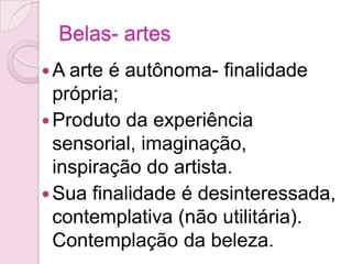 Belas- artes
 A arte é autônoma- finalidade
  própria;
 Produto da experiência
  sensorial, imaginação,
  inspiração do artista.
 Sua finalidade é desinteressada,
  contemplativa (não utilitária).
  Contemplação da beleza.
 