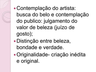  Contemplação    do artista:
  busca do belo e contemplação
  do publico: julgamento do
  valor de beleza (juízo de
  gosto);
 Distinção entre beleza,
  bondade e verdade.
 Originalidade- criação inédita
  e original.
 