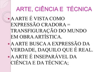ARTE, CIÊNCIA E TÉCNICA
 A ARTE É VISTA COMO
  EXPRESSÃO CRADORA =
  TRANSFIGURAÇÃO DO MUNDO
  EM OBRA ARTÍSTICA.
 A ARTE BUSCA A EXPRESSÃO DA
  VERDADE, DAQUILO QUE É REAL.
 A ARTE É INSEPARÁVEL DA
  CIÊNCIA E DA TÉCNICA;
 