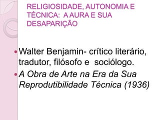 RELIGIOSIDADE, AUTONOMIA E
   TÉCNICA: A AURA E SUA
   DESAPARIÇÃO


 Walter Benjamin- crítico literário,
  tradutor, filósofo e sociólogo.
 A Obra de Arte na Era da Sua
  Reprodutibilidade Técnica (1936)
 