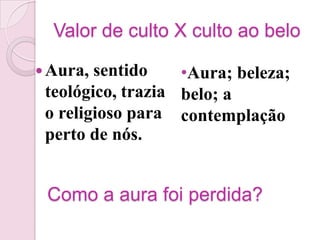 Valor de culto X culto ao belo

 Aura, sentido    •Aura; beleza;
 teológico, trazia belo; a
 o religioso para contemplação
 perto de nós.


 Como a aura foi perdida?
 