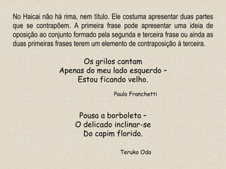 No Haicai não há rima, nem título. Ele costuma apresentar duas partes
que se contrapõem. A primeira frase pode apresentar uma ideia de
oposição ao conjunto formado pela segunda e terceira frase ou ainda as
duas primeiras frases terem um elemento de contraposição à terceira.
Os grilos cantam
Apenas do meu lado esquerdo –
Estou ficando velho.
Paulo Franchetti
Pousa a borboleta –
O delicado inclinar-se
Do capim florido.
Teruko Oda
 