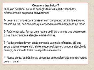 Como ensinar haicai?
O ensino de haicai entre as crianças tem suas particularidades,
diferentemente da poesia convencional.
1- Levar as crianças para passear, num parque, no jardim da escola ou
mesmo na rua, pedindo-lhes que observem atentamente tudo ao redor.
2- Após o passeio, formar uma roda e pedir às crianças que descrevam
o que lhes chamou a atenção, em três linhas.
3- As descrições devem então ser cada vez mais refinadas, até que
sobre apenas o essencial, isto é, o que realmente chamou a atenção da
criança, despido de todos os aspectos acessórios.
4- Nesse ponto, as três linhas devem ter se transformado em três versos
de um haicai.
 