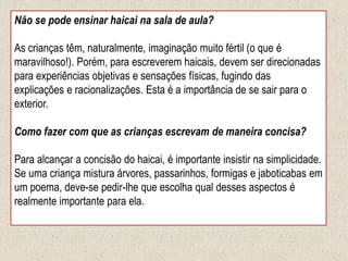 Não se pode ensinar haicai na sala de aula?
As crianças têm, naturalmente, imaginação muito fértil (o que é
maravilhoso!). Porém, para escreverem haicais, devem ser direcionadas
para experiências objetivas e sensações físicas, fugindo das
explicações e racionalizações. Esta é a importância de se sair para o
exterior.
Como fazer com que as crianças escrevam de maneira concisa?
Para alcançar a concisão do haicai, é importante insistir na simplicidade.
Se uma criança mistura árvores, passarinhos, formigas e jaboticabas em
um poema, deve-se pedir-lhe que escolha qual desses aspectos é
realmente importante para ela.
 