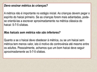 Devo ensinar métrica às crianças?
A métrica não é importante no estágio inicial. As crianças devem pegar o
espírito do haicai primeiro. Se as crianças forem mais adiantadas, pode-
se orientá-las a escrever aproximadamente na métrica clássica do
haicai: 5-7-5 sílabas.
Mas haicais sem métrica não são inferiores?
Quanto a se o haicai deve obedecer à métrica, ou se um haicai sem
métrica tem menos valor, isto é motivo de controvérsia até mesmo entre
os adultos. Pessoalmente, achamos que um bom haicai deve seguir
aproximadamente as 5-7-5 sílabas.
 