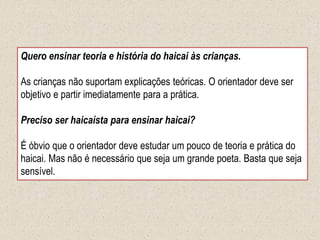 Quero ensinar teoria e história do haicai às crianças.
As crianças não suportam explicações teóricas. O orientador deve ser
objetivo e partir imediatamente para a prática.
Preciso ser haicaísta para ensinar haicai?
É óbvio que o orientador deve estudar um pouco de teoria e prática do
haicai. Mas não é necessário que seja um grande poeta. Basta que seja
sensível.
 