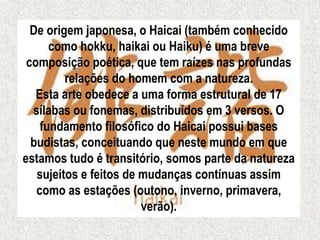 De origem japonesa, o Haicai (também conhecido
como hokku, haikai ou Haiku) é uma breve
composição poética, que tem raízes nas profundas
relações do homem com a natureza.
Esta arte obedece a uma forma estrutural de 17
sílabas ou fonemas, distribuídos em 3 versos. O
fundamento filosófico do Haicai possui bases
budistas, conceituando que neste mundo em que
estamos tudo é transitório, somos parte da natureza
sujeitos e feitos de mudanças contínuas assim
como as estações (outono, inverno, primavera,
verão).
 