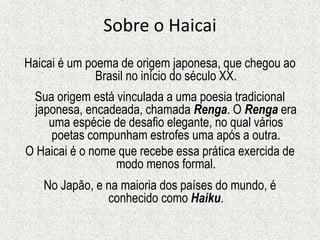 Sobre o Haicai
Haicai é um poema de origem japonesa, que chegou ao
Brasil no início do século XX.
Sua origem está vinculada a uma poesia tradicional
japonesa, encadeada, chamada Renga. O Renga era
uma espécie de desafio elegante, no qual vários
poetas compunham estrofes uma após a outra.
O Haicai é o nome que recebe essa prática exercida de
modo menos formal.
No Japão, e na maioria dos países do mundo, é
conhecido como Haiku.
 