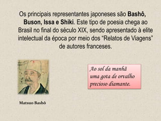 Os principais representantes japoneses são Bashô,
Buson, Issa e Shiki. Este tipo de poesia chega ao
Brasil no final do século XIX, sendo apresentado à elite
intelectual da época por meio dos “Relatos de Viagens”
de autores franceses.
Matsuo Bashô
Ao sol da manhã
uma gota de orvalho
precioso diamante.
 