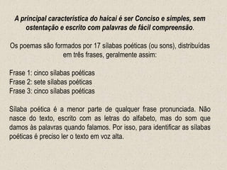 A principal característica do haicai é ser Conciso e simples, sem
ostentação e escrito com palavras de fácil compreensão.
Os poemas são formados por 17 sílabas poéticas (ou sons), distribuídas
em três frases, geralmente assim:
Frase 1: cinco sílabas poéticas
Frase 2: sete sílabas poéticas
Frase 3: cinco sílabas poéticas
Sílaba poética é a menor parte de qualquer frase pronunciada. Não
nasce do texto, escrito com as letras do alfabeto, mas do som que
damos às palavras quando falamos. Por isso, para identificar as sílabas
poéticas é preciso ler o texto em voz alta.
 