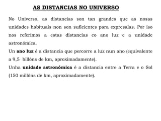 AS DISTANCIAS NO UNIVERSO
No Universo, as distancias son tan grandes que as nosas
unidades habituais non son suficientes para expresalas. Por iso
nos referimos a estas distancias co ano luz e a unidade
astronómica.
Un ano luz é a distancia que percorre a luz nun ano (equivalente
a 9,5 billóns de km, aproximadamente).
Unha unidade astronómica é a distancia entre a Terra e o Sol
(150 millóns de km, aproximadamente).
 