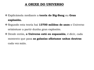 A ORIXE DO UNIVERSO
 Explicámola mediante a teoría do Big-Bang ou Gran
explosión.
 Segundo esta teoría hai 13700 millóns de anos o Universo
orixinóuse a partir dunha gran explosión.
 Dende entón, o Universo está en expansión, é dicir, cada
momento que pasa as galaxias afástanse unhas doutras
cada vez máis.
 