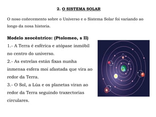 2. O SISTEMA SOLAR
O noso coñecemento sobre o Universo e o Sistema Solar foi variando ao
longo da nosa historia.
Modelo xeocéntrico: (Ptolomeo, s II)
1.- A Terra é esférica e atópase inmóbil
no centro do universo.
2.- As estrelas están fixas nunha
inmensa esfera moi afastada que vira ao
redor da Terra.
3.- O Sol, a Lúa e os planetas viran ao
redor da Terra seguindo traxectorias
circulares.
 