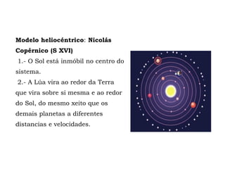 Modelo heliocéntrico: Nicolás
Copérnico (S XVI)
1.- O Sol está inmóbil no centro do
sistema.
2.- A Lúa vira ao redor da Terra
que vira sobre si mesma e ao redor
do Sol, do mesmo xeito que os
demais planetas a diferentes
distancias e velocidades.
 