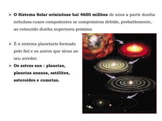  O Sistema Solar orixinóuse hai 4600 millóns de anos a partir dunha
nebulosa cuxos compoñentes se comprimiron debido, probablemente,
ao estourido dunha supernova próxima.
 É o sistema planetario formado
polo Sol e os astros que xiran ao
seu arredor.
 Os astros son : planetas,
planetas ananos, satélites,
asteroides e cometas.
 