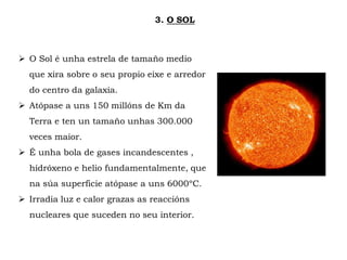 3. O SOL
 O Sol é unha estrela de tamaño medio
que xira sobre o seu propio eixe e arredor
do centro da galaxia.
 Atópase a uns 150 millóns de Km da
Terra e ten un tamaño unhas 300.000
veces maior.
 É unha bola de gases incandescentes ,
hidróxeno e helio fundamentalmente, que
na súa superficie atópase a uns 6000ºC.
 Irradia luz e calor grazas as reaccións
nucleares que suceden no seu interior.
 