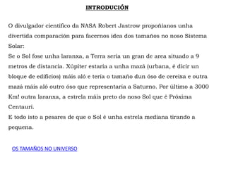 INTRODUCIÓN
O divulgador científico da NASA Robert Jastrow propoñíanos unha
divertida comparación para facernos idea dos tamaños no noso Sistema
Solar:
Se o Sol fose unha laranxa, a Terra sería un gran de area situado a 9
metros de distancia. Xúpiter estaría a unha mazá (urbana, é dicir un
bloque de edificios) máis aló e tería o tamaño dun óso de cereixa e outra
mazá máis aló outro óso que representaría a Saturno. Por último a 3000
Km! outra laranxa, a estrela máis preto do noso Sol que é Próxima
Centauri.
E todo isto a pesares de que o Sol é unha estrela mediana tirando a
pequena.
OS TAMAÑOS NO UNIVERSO
 