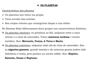 4. OS PLANETAS
Características dos planetas
 Os planetas non teñen luz propia.
 Viran arredor das estrelas.
 Son corpos celestes que conseguiron limpar a súa órbita
No Sistema Solar diferenzamos dous grupos con características distintas:
 Os planetas interiores: os próximos ao Sol, atópanse entre a nosa
estrela e o cinto de asteroides. Teñen natureza rochosa e núcleo
metálico. Son: Mercurio, Venus, A Terra e Marte.
 Os planetas exteriores: atópanse máis aló do cinto de asteroides. Son
os xigantes gasosos: grande tamaño e de natureza gasosa (sobre todo
hidróxeno e helio), pero posúen un núcleo sólido. Son: Xúpiter,
Saturno, Urano e Neptuno.
 