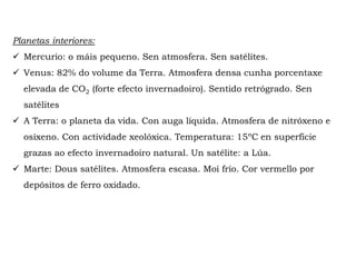 Planetas interiores:
 Mercurio: o máis pequeno. Sen atmosfera. Sen satélites.
 Venus: 82% do volume da Terra. Atmosfera densa cunha porcentaxe
elevada de CO2 (forte efecto invernadoiro). Sentido retrógrado. Sen
satélites
 A Terra: o planeta da vida. Con auga líquida. Atmosfera de nitróxeno e
osíxeno. Con actividade xeolóxica. Temperatura: 15ºC en superficie
grazas ao efecto invernadoiro natural. Un satélite: a Lúa.
 Marte: Dous satélites. Atmosfera escasa. Moi frío. Cor vermello por
depósitos de ferro oxidado.
 