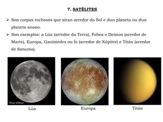 7. SATÉLITES
 Son corpos rochosos que xiran arredor do Sol e dun planeta ou dun
planeta anano.
 Son exemplos: a Lúa (arredor da Terra), Fobos e Deimos (arredor de
Marte), Europa, Ganímedes ou Ío (arredor de Xúpiter) e Titán (arredor
de Saturno).
EuropaLúa
©Luc Viatour
Titán
 
