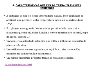 8. CARACTERÍSTICAS QUE FAN DA TERRA UN PLANETA
HABITABLE
 A distancia ao Sol e o efecto invernadoiro natural (non confundir co
artificial) que permiten unha temperatura media en superficie duns
15ºC.
 É o planeta máis grande dos interiores permitíndolle reter unha
atmosfera que ten múltiples funcións (efecto invernadoiro natural, capa
de ozono, osíxeno ...)
 Unha intensa actividade volcánica que inflúe e influíu na evolución do
planeta e da vida.
 Un satélite relativamente grande que equilibra o eixe de rotación
(cambios no clima) e inflúe nas mareas.
 Un campo magnético protector fronte as radiacións solares.
Os volcáns estimulan a vida?
 