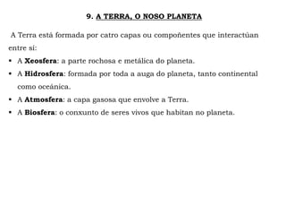9. A TERRA, O NOSO PLANETA
A Terra está formada por catro capas ou compoñentes que interactúan
entre sí:
 A Xeosfera: a parte rochosa e metálica do planeta.
 A Hidrosfera: formada por toda a auga do planeta, tanto continental
como oceánica.
 A Atmosfera: a capa gasosa que envolve a Terra.
 A Biosfera: o conxunto de seres vivos que habitan no planeta.
 