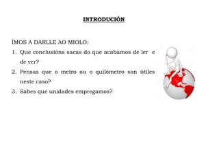 INTRODUCIÓN
ÍMOS A DARLLE AO MIOLO:
1. Que conclusións sacas do que acabamos de ler e
de ver?
2. Pensas que o metro ou o quilómetro son útiles
neste caso?
3. Sabes que unidades empregamos?
 