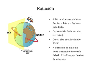 Rotación
• A Terra xira cara ao leste.
Por iso a Lúa e o Sol saen
polo leste.
• O xiro tarda 24 h (un día
terrestre).
• O seu eixe está inclinado
23,5°.
• A duración do día e da
noite durante o ano varía
debido á inclinación do eixe
de rotación.
 