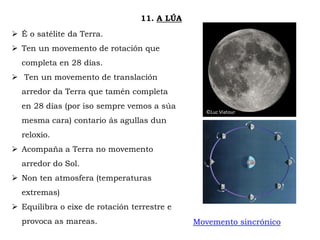 ©Luc Viatour
11. A LÚA
 É o satélite da Terra.
 Ten un movemento de rotación que
completa en 28 días.
 Ten un movemento de translación
arredor da Terra que tamén completa
en 28 días (por iso sempre vemos a súa
mesma cara) contario ás agullas dun
reloxio.
 Acompaña a Terra no movemento
arredor do Sol.
 Non ten atmosfera (temperaturas
extremas)
 Equilibra o eixe de rotación terrestre e
provoca as mareas. Movemento sincrónico
 
