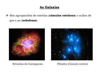 As Galaxias
 Son agrupacións de estrelas (cúmulos estelares) e nubes de
gas e po (nebulosas).
Nebulosa do Caranguexo Pléiades (Cúmulo estelar)
 