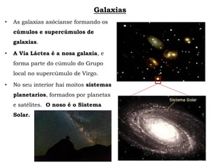 Galaxias
• As galaxias asócianse formando os
cúmulos e supercúmulos de
galaxias.
• A Vía Láctea é a nosa galaxia, e
forma parte do cúmulo do Grupo
local no supercúmulo de Virgo.
• No seu interior hai moitos sistemas
planetarios, formados por planetas
e satélites. O noso é o Sistema
Solar.
 