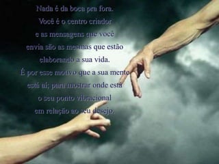 Nada é da boca pra fora.
Você é o centro criador
e as mensagens que você
envia são as mesmas que estão
elaborando a sua vida.
É por esse motivo que a sua mente
está aí; para mostrar onde está
o seu ponto vibracional
em relação ao seu desejo.
 