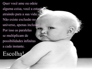 Quer você ame ou odeie
alguma coisa, você a estará
atraindo para a sua vida.
Não existe exclusão no
universo, apenas inclusão.
Por isso as paralelas
se multiplicam de
possibilidades infinitas
a cada instante.
Escolha!
 