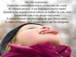 Mas não se preocupe...
Conforme a consciência cresce, evolui com ela, a rede
de vibração pessoal. A sua linguagem interior muda!
Quando a sua atenção estiver voltada ao melhor da vida, mais
sintonizado com o seu desejo você estará.
E estará vibrando um nível acima do que vibrava antes.
E, cada vez menos, dará atenção para o que lhe desagrada.
 