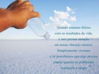 Quando estamos felizes
com os resultados da vida,
é raro prestar atenção
em nossa vibração interior.
Simplesmente vivemos
e só percebemos que algo precisa
mudar quando os problemas
começam a surgir.
 