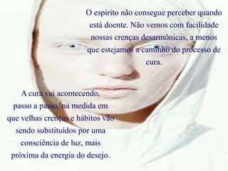 O espírito não consegue perceber quando
está doente. Não vemos com facilidade
nossas crenças desarmônicas, a menos
que estejamos a caminho do processo de
cura.
A cura vai acontecendo,
passo a passo, na medida em
que velhas crenças e hábitos vão
sendo substituídos por uma
consciência de luz, mais
próxima da energia do desejo.
 