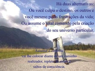 Há duas alternativas:
Ou você culpa o destino, os outros e
você mesmo pelas frustrações da vida;
Ou assume o total comando pela criação
do seu universo particular.
Assumir o controle
vai lhe colocar diante de um caminho
realizador, repleto de sinais e
saltos de consciência.
 