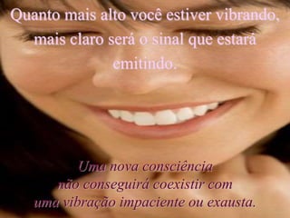Quanto mais alto você estiver vibrando,
mais claro será o sinal que estará
emitindo.
Uma nova consciência
não conseguirá coexistir com
uma vibração impaciente ou exausta.
 