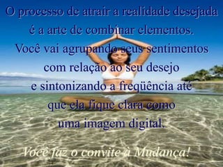 O processo de atrair a realidade desejada
é a arte de combinar elementos.
Você vai agrupando seus sentimentos
com relação ao seu desejo
e sintonizando a freqüência até
que ela fique clara como
uma imagem digital.
Você faz o convite à Mudança!
 