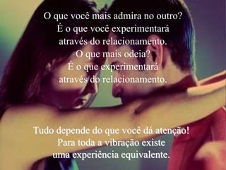 O que você mais admira no outro?
É o que você experimentará
através do relacionamento.
O que mais odeia?
É o que experimentará
através do relacionamento.
Tudo depende do que você dá atenção!
Para toda a vibração existe
uma experiência equivalente.
 